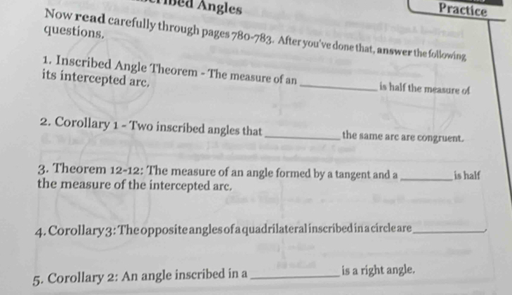 Ábed Ángles Practice 
questions. 
Now read carefully through pages 780 -783. After you've done that, answer the following 
1. Inscribed Angle Theorem - The measure of an 
its intercepted arc. _is half the measure of 
2. Corollary 1 - Two inscribed angles that _the same are are congruent. 
3. Theorem 12 -12: The measure of an angle formed by a tangent and a _is half 
the measure of the intercepted arc. 
4. Corollary 3: The opposite angles of a quadrilateral inscribed in a circle are_ 
5. Corollary 2: An angle inscribed in a _is a right angle.