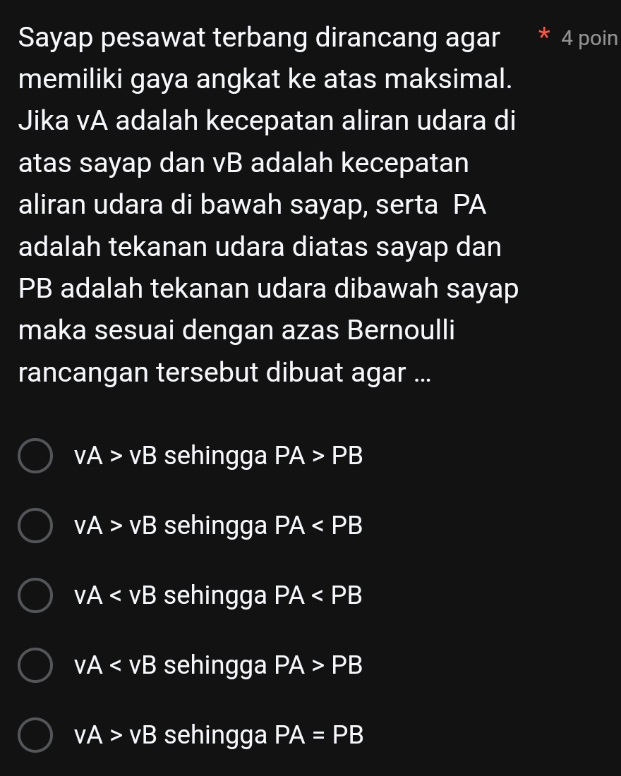 Sayap pesawat terbang dirancang agar 4 poin
memiliki gaya angkat ke atas maksimal.
Jika vA adalah kecepatan aliran udara di
atas sayap dan vB adalah kecepatan
aliran udara di bawah sayap, serta PA
adalah tekanan udara diatas sayap dan
PB adalah tekanan udara dibawah sayap
maka sesuai dengan azas Bernoulli
rancangan tersebut dibuat agar ...
vA>vB sehingga PA>PB
vA>vB sehingga PA
vA sehingga PA
vA sehingga PA>PB
vA>vB sehingga PA=PB