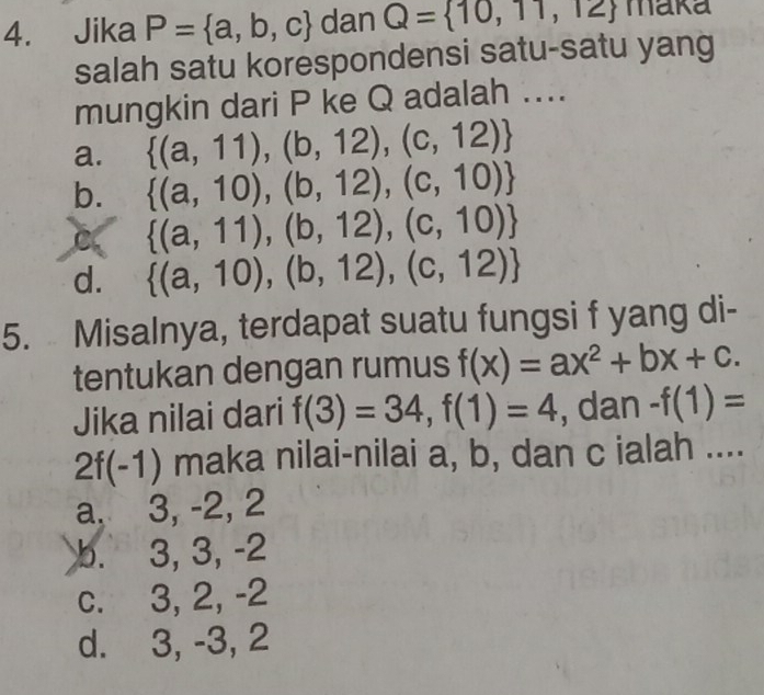 Jika P= a,b,c dan Q= 10,11,12 maka
salah satu korespondensi satu-satu yang
mungkin dari P ke Q adalah ....
a.  (a,11),(b,12),(c,12)
b.  (a,10),(b,12),(c,10)
C  (a,11),(b,12),(c,10)
d.  (a,10),(b,12),(c,12)
5. Misalnya, terdapat suatu fungsi f yang di-
tentukan dengan rumus f(x)=ax^2+bx+c. 
Jika nilai dari f(3)=34, f(1)=4 , dan -f(1)=
2f(-1) maka nilai-nilai a, b, dan c ialah ....
a. 3, -2, 2
b. 3, 3, -2
c. 3, 2, -2
d. 3, -3, 2