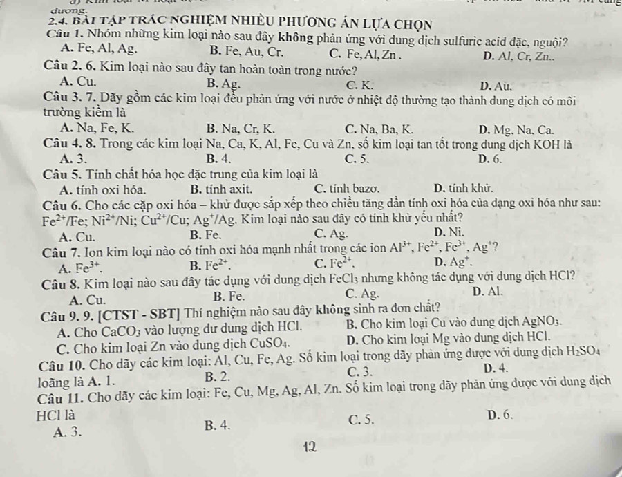 dương.
24. Bài tập trác nghiệm nhiều phương án Lựa chọn
Câu 1. Nhóm những kim loại nào sau đây không phản ứng với dung dịch sulfuric acid đặc, nguội?
A. Fe, Al, Ag. B. Fe, Au, Cr. C. Fe, Al, Zn . D. Al, Cr, Zn..
Câu 2. 6. Kim loại nào sau đây tan hoàn toàn trong nước?
A. Cu. B. Ag. C. K. D. Au.
Câu 3. 7. Dãy gồm các kim loại đều phản ứng với nước ở nhiệt độ thường tạo thành dung dịch có môi
trường kiểm là
A. Na, Fe, K. B. Na, Cr, K. C. Na, Ba, K. D. Mg, Na, Ca.
Câu 4. 8. Trong các kim loại Na, Ca, K, Al, Fe, Cu và Zn, số kim loại tan tốt trong dung dịch KOH là
A. 3. B. 4. C. 5. D. 6.
Câu 5. Tính chất hóa học đặc trung của kim loại là
A. tính oxi hóa. B. tính axit. C. tính bazo. D. tính khử.
Câu 6. Cho các cặp oxi hóa - khử được sắp xếp theo chiều tăng dần tính oxi hóa của dạng oxi hóa như sau:
Fe^(2+)/F Ni^(2+)/Ni;Cu^(2+)/Cu;Ag^+/Ag g. Kim loại nào sau đây có tính khử yếu nhất?
A. Cu. B. Fe. C. Ag. D. Ni.
Câu 7. Ion kim loại nào có tính oxi hóa mạnh nhất trong các ion Al^(3+),Fe^(2+),Fe^(3+),Ag^+ 2
D.
A. Fe^(3+). B. Fe^(2+). C. Fe^(2+). Ag^+.
Câu 8. Kim loại nào sau đây tác dụng với dung dịch FeCl₃ nhưng không tác dụng với dung dịch HCl?
A. Cu. B. Fe. C. Ag. D. Al.
Câu 9. 9. [CTST - SBT] Thí nghiệm nào sau đây không sinh ra đơn chất?
A. Cho CaCO_3 vào lượng dư dung dịch HCl. B. Cho kim loại Cu vào dung dịch AgNO3.
C. Cho kim loại Zn vào dung dịch C uSO_4. D. Cho kim loại Mg vào dung dịch HCl.
Câu 10. Cho dãy các kim loại: Al, Cu, Fe, Ag. Số kim loại trong dãy phản ứng được với dung dịch H_2SO_4
C. 3.
loãng là A. 1. B. 2. D. 4.
Câu 11. Cho dãy các kim loại: Fe, Cu, Mg, Ag, Al, Zn. Số kim loại trong dãy phản ứng được với dung dịch
HCl là C. 5. D. 6.
A. 3. B. 4.
12