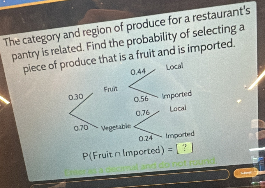 The category and region of produce for a restaurant's 
pantry is related. Find the probability of selecting a 
piece oat is a fruit and is imported. 
P(Fruit∩Imported) = [? 
ad 
Subenit