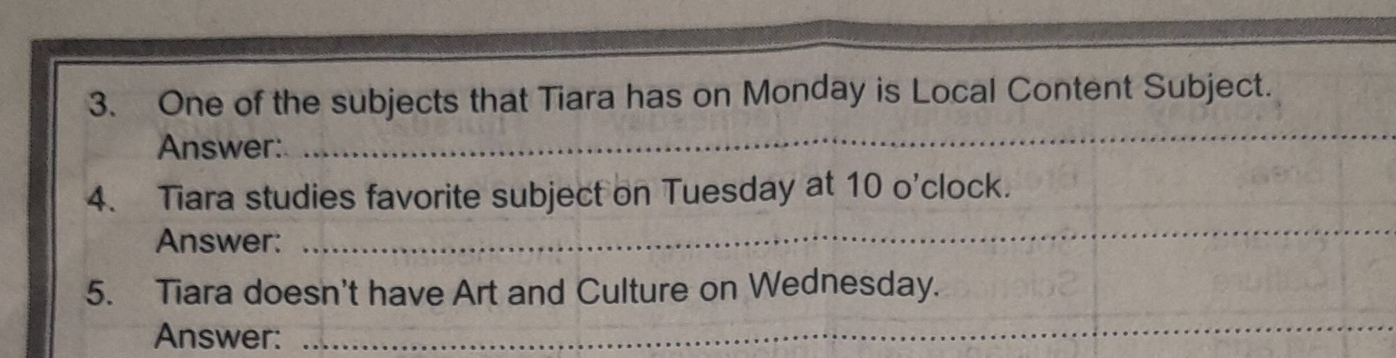 One of the subjects that Tiara has on Monday is Local Content Subject. 
Answer: 
_ 
4. Tiara studies favorite subject on Tuesday at 10 o'clock. 
Answer: 
_ 
5. Tiara doesn't have Art and Culture on Wednesday. 
Answer: 
_