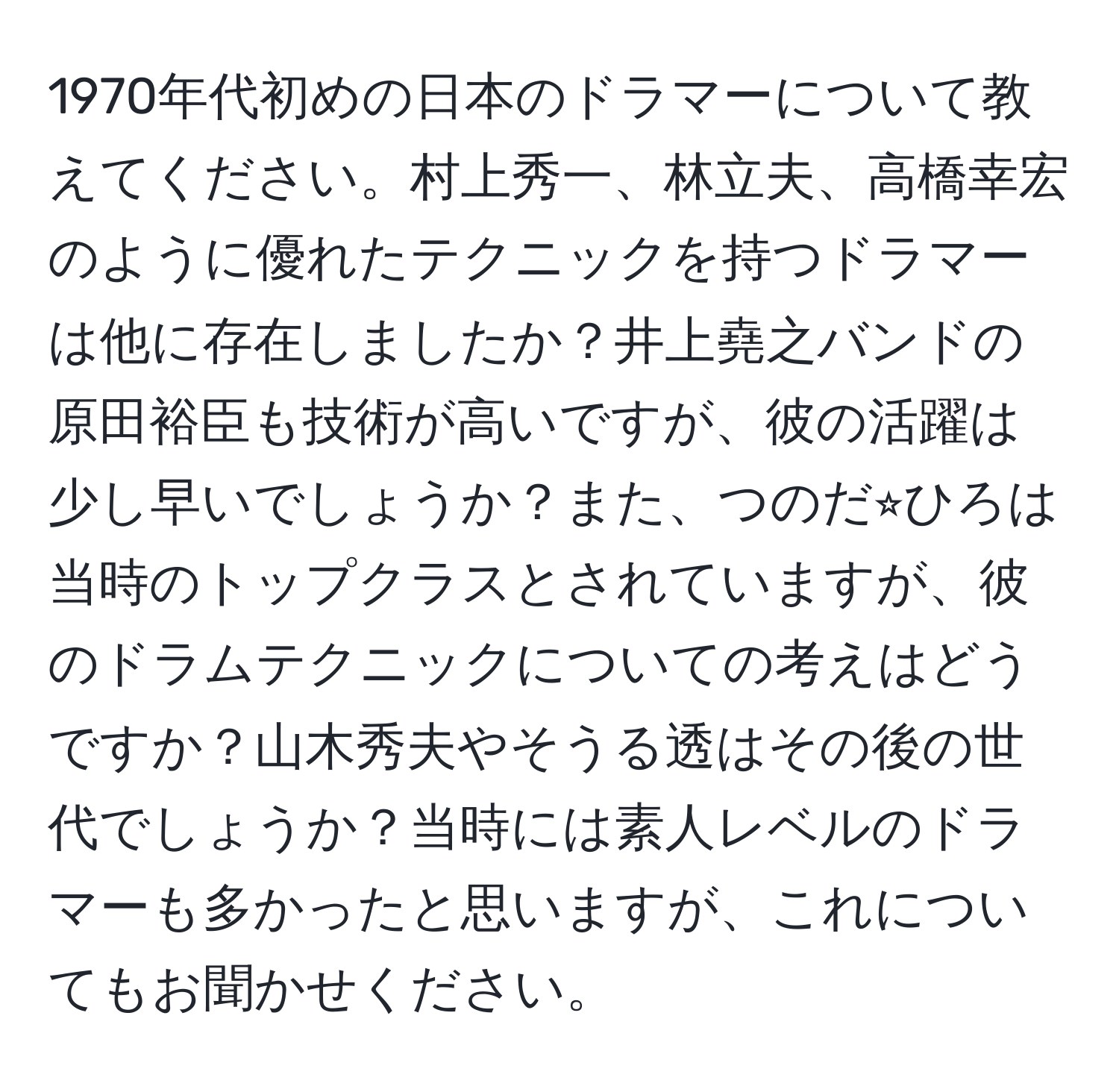 1970年代初めの日本のドラマーについて教えてください。村上秀一、林立夫、高橋幸宏のように優れたテクニックを持つドラマーは他に存在しましたか？井上堯之バンドの原田裕臣も技術が高いですが、彼の活躍は少し早いでしょうか？また、つのだ⭐︎ひろは当時のトップクラスとされていますが、彼のドラムテクニックについての考えはどうですか？山木秀夫やそうる透はその後の世代でしょうか？当時には素人レベルのドラマーも多かったと思いますが、これについてもお聞かせください。