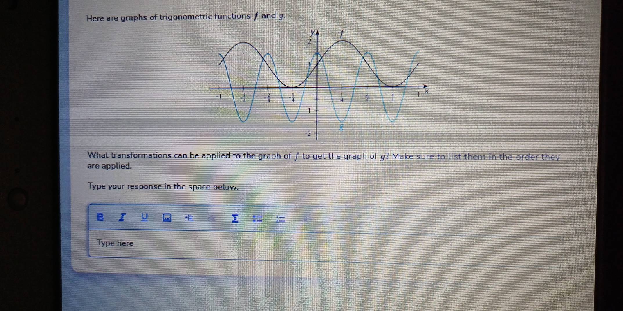 Here are graphs of trigonometric functions f and g. 
What transformations can be applied to the graph of f to get the graph of g? Make sure to list them in the order they 
are applied. 
Type your response in the space below. 
B I U sumlimits _:frac 2beginarrayr 1 2endarray : 1/2 =
Type here