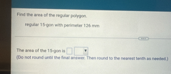 Find the area of the regular polygon. 
regular 15 -gon with perimeter 126 mm
The area of the 15 -gon is 
(Do not round until the final answer. Then round to the nearest tenth as needed.)