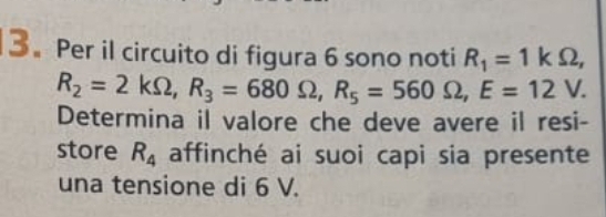 3。 Per il circuito di figura 6 sono noti R_1=1kOmega ,
R_2=2kOmega , R_3=680Omega , R_5=560Omega , E=12V. 
Determina il valore che deve avere il resi- 
store R_4 affinché ai suoi capi sia presente 
una tensione di 6 V.