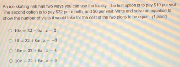 An ice skating rink has two ways you can use the facility. The first option is to pay $10 per visit.
The second option is to pay $32 per month, and $6 per visit. Write and solve an equation to
show the number of visits it would take for the cost of the two plans to be equal. (1 point)
10x=32-6x; x=2
10=32+6x; x=-3
10x=32+6x:x=4
10x=32+6x:x=8