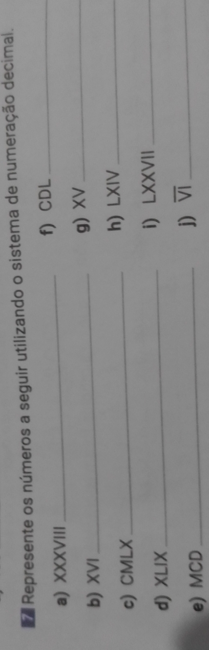 Represente os números a seguir utilizando o sistema de numeração decimal. 
a) XXXVIII_ f) CDL_ 
b) XVI _g) XV_ 
c) CMLX_ h) LXIV_ 
d) XLIX_ i)LXXVII_ 
e) MCD 
_j) overline VI _