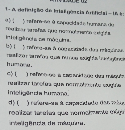 0BABE 02
1- A definição de Inteligência Artificial - IA é:
a) ( ) refere-se à capacidade humana de
realizar tarefas que normalmente exigiria
inteligência de máquina.
b)( ) refere-se à capacidade das máquinas
realizar tarefas que nunca exigiria inteligência
humana.
C) ( ) refere-se à capacidade das máquin
realizar tarefas que normalmente exigiria
inteligência humana.
d)( ) refere-se à capacidade das máqu
realizar tarefas que normalmente exigiri
inteligência de máquina.