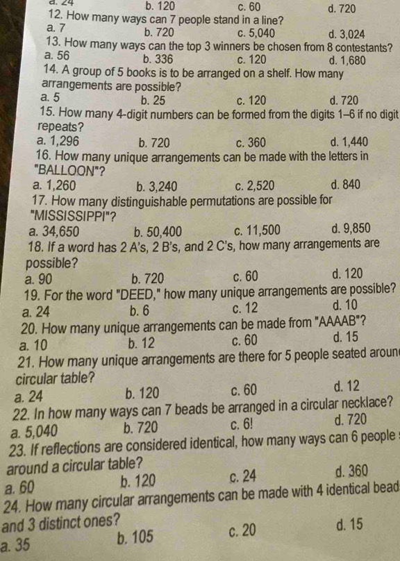 ∠4 b. 120 c. 60 d. 720
12. How many ways can 7 people stand in a line?
a. 7 b. 720 c. 5,040 d. 3,024
13. How many ways can the top 3 winners be chosen from 8 contestants?
a. 56 b. 336 c. 120 d. 1,680
14. A group of 5 books is to be arranged on a shelf. How many
arrangements are possible?
a. 5 b. 25 c. 120 d. 720
15. How many 4 -digit numbers can be formed from the digits 1-6 if no digit
repeats?
a. 1,296 b. 720 c. 360 d. 1,440
16. How many unique arrangements can be made with the letters in
"BALLOON"?
a. 1,260 b. 3,240 c. 2,520 d. 840
17. How many distinguishable permutations are possible for
"MISSISSIPPI"?
a. 34,650 b. 50,400 c. 11,500 d. 9,850
18. If a word has 2 A's, 2 B's, and 2 C's, how many arrangements are
possible?
a. 90 b. 720 c. 60 d. 120
19. For the word "DEED," how many unique arrangements are possible?
a. 24 b. 6 c. 12 d. 10
20. How many unique arrangements can be made from "AAAAB"?
a. 10 b. 12 c. 60 d. 15
21. How many unique arrangements are there for 5 people seated aroun
circular table?
a. 24 b. 120 c. 60 d. 12
22. In how many ways can 7 beads be arranged in a circular necklace?
a. 5,040 b. 720 c. 6! d. 720
23. If reflections are considered identical, how many ways can 6 people
around a circular table?
a. 60 b. 120 c. 24 d. 360
24. How many circular arrangements can be made with 4 identical bead
and 3 distinct ones?
a. 35 b. 105 c. 20 d. 15