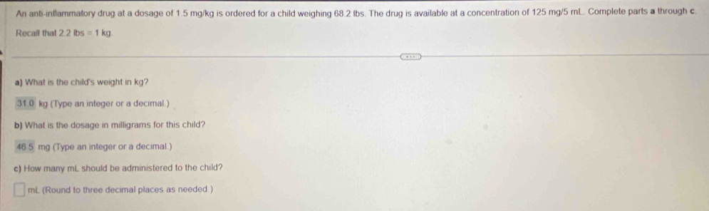 An anti-inflammatory drug at a dosage of 1.5 mg/kg is ordered for a child weighing 68.2 Ibs. The drug is available at a concentration of 125 mg/5 mL. Complete parts a through c
Recall that 2.2lbs=1kg
a) What is the child's weight in kg?
31 0 kg (Type an integer or a decimal.) 
b) What is the dosage in milligrams for this child?
46 5 mg (Type an integer or a decimal.) 
c) How many mL should be administered to the child?
40° L (Round to three decimal places as needed.)