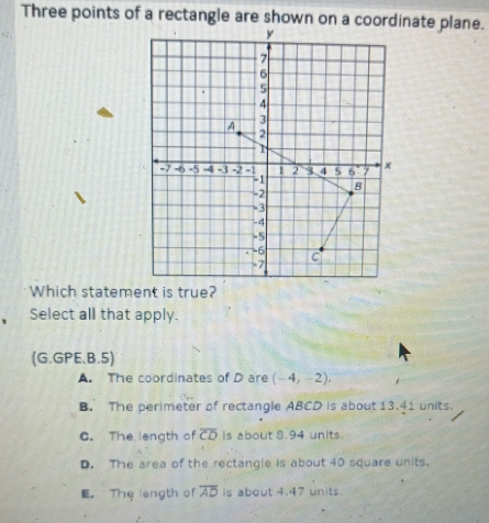 Three points of a rectangle are shown on a coordinate plane.
Which statement is true?
Select all that apply.
(G.GPE.B.5)
A. The coordinates of D are (-4,-2).
B. The perimeter of rectangle ABCD is about 13.41 units.
C. The length of overline CD is about 8.94 units.
D. The area of the rectangle is about 40 square units.
E。 The length of overline AD is about 4.47 units.