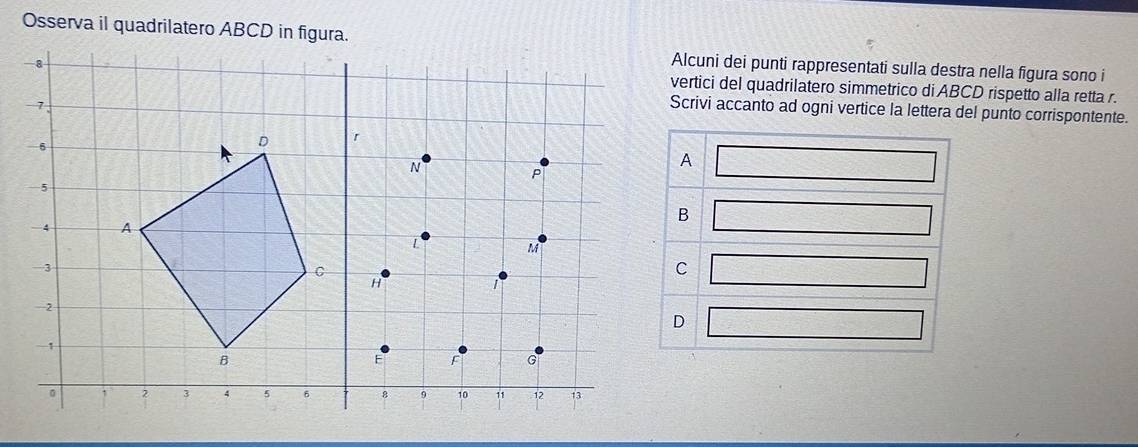 Osserva il quadrilatero ABCD in figura.
Alcuni dei punti rappresentati sulla destra nella figura sono i
vertici del quadrilatero simmetrico di ABCD rispetto alla retta r.
Scrivi accanto ad ogni vertice la lettera del punto corrispontente.
□
□
□
□