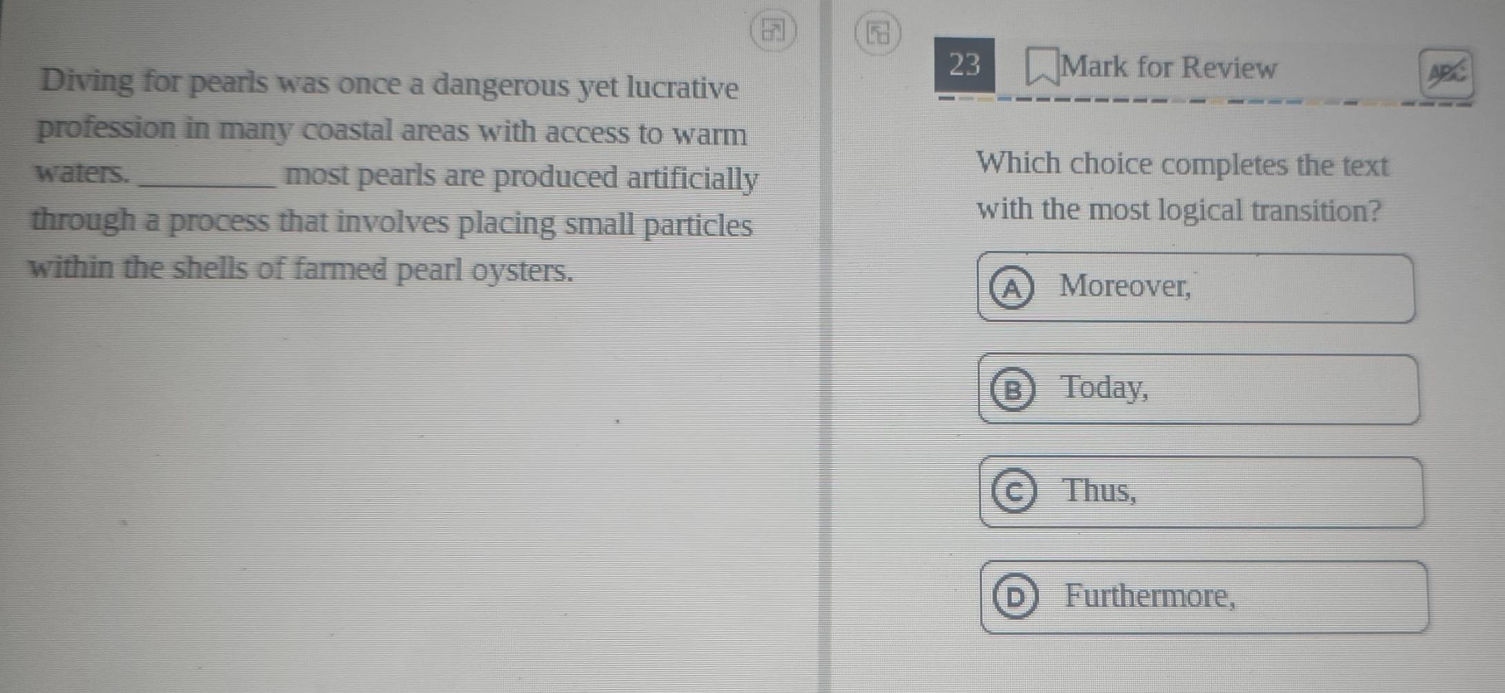 for Review
Diving for pearls was once a dangerous yet lucrative
profession in many coastal areas with access to warm
waters. _most pearls are produced artificially
Which choice completes the text
through a process that involves placing small particles
with the most logical transition?
within the shells of farmed pearl oysters.
Moreover,
Today,
Thus,
Furthermore,