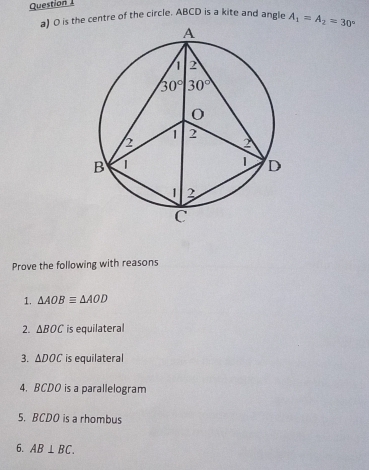 is the centre of the circle. ABCD is a kite and angle A_1=A_2=30°
Prove the following with reasons
1. △ AOBequiv △ AOD
2. △ BOC is equilateral
3. △ DOC is equilateral
4. BCDO is a parallelogram
5. BCDO is a rhombus
6. AB⊥ BC.