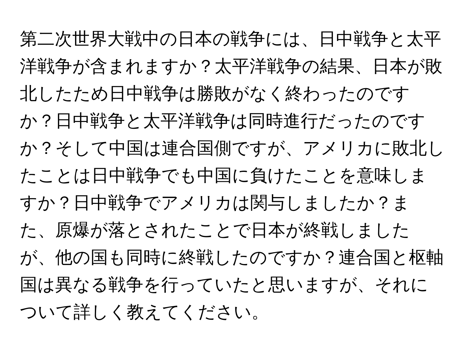 第二次世界大戦中の日本の戦争には、日中戦争と太平洋戦争が含まれますか？太平洋戦争の結果、日本が敗北したため日中戦争は勝敗がなく終わったのですか？日中戦争と太平洋戦争は同時進行だったのですか？そして中国は連合国側ですが、アメリカに敗北したことは日中戦争でも中国に負けたことを意味しますか？日中戦争でアメリカは関与しましたか？また、原爆が落とされたことで日本が終戦しましたが、他の国も同時に終戦したのですか？連合国と枢軸国は異なる戦争を行っていたと思いますが、それについて詳しく教えてください。