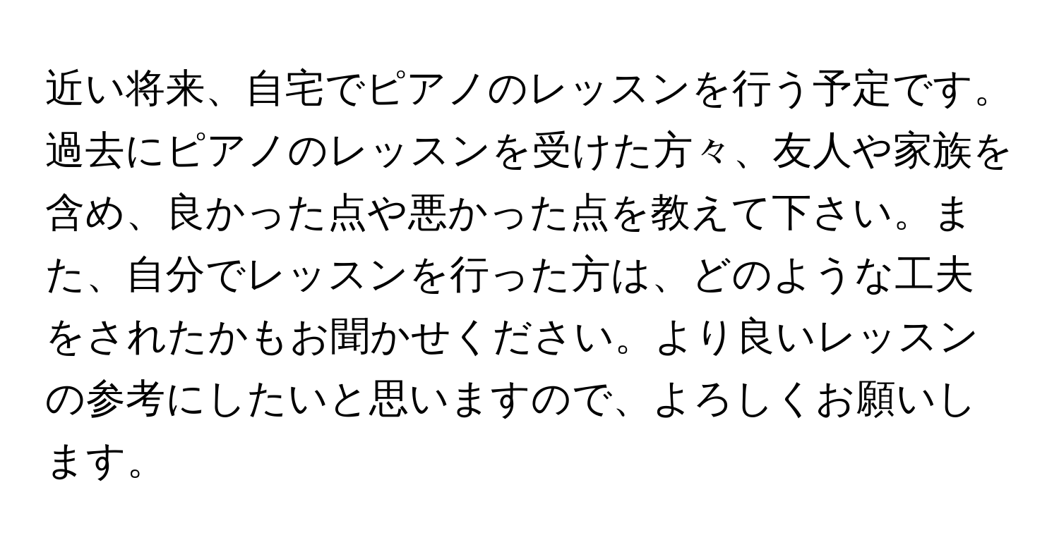 近い将来、自宅でピアノのレッスンを行う予定です。過去にピアノのレッスンを受けた方々、友人や家族を含め、良かった点や悪かった点を教えて下さい。また、自分でレッスンを行った方は、どのような工夫をされたかもお聞かせください。より良いレッスンの参考にしたいと思いますので、よろしくお願いします。