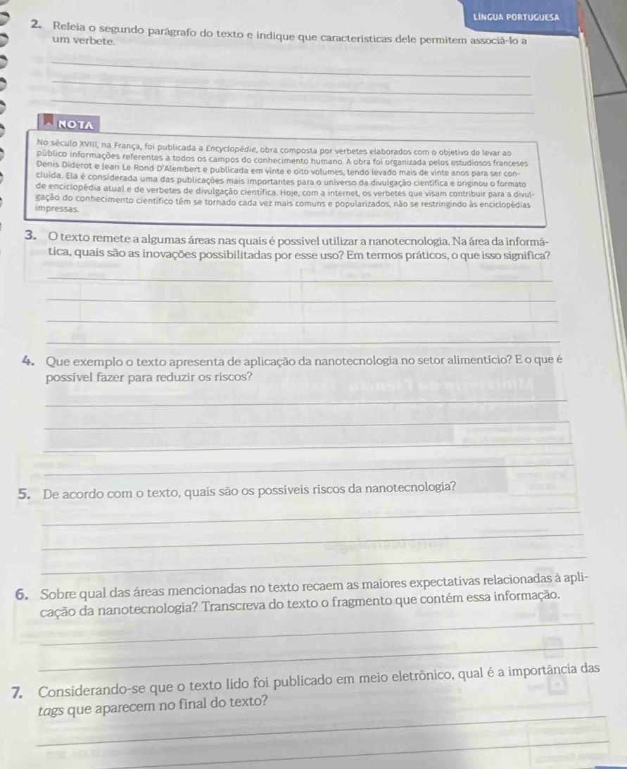 língua portuguEsa
2. Releia o segundo parágrafo do texto e indique que características dele permitem associá-lo a
um verbete.
_
_
_
_
NOTA
No século XVIII, na França, foi publicada a Encyclopédie, obra composta por verbetes elaborados com o objetivo de levar ao
público informações referentes a todos os campos do conhecimento humano. A obra foi organizada pelos estudiosos franceses
Denis Diderot e Jean Le Rond D'Alembert e publicada em vinte e oito volumes, tendo levado mais de vinte anos para ser con-
cluida. Ela é considerada uma das publicações mais importantes para o universo da divulgação científica e originou o formato
de enciclopédia atual e de verbetes de divulgação científica. Hoje, com a internet, os verbetes que visam contribuir para a divul
gação do conhecimento científico têm se tornado cada vez mais comuns e popularizados, não se restringindo às enciclopédias
impressas.
3. O texto remete a algumas áreas nas quais é possível utilizar a nanotecnologia. Na área da informá-
tica, quais são as inovações possibilitadas por esse uso? Em termos práticos, o que isso significa?
_
_
_
_
4. Que exemplo o texto apresenta de aplicação da nanotecnologia no setor alimentício? E o que é
possível fazer para reduzir os riscos?
_
_
_
_
5. De acordo com o texto, quais são os possíveis riscos da nanotecnologia?
_
_
_
6. Sobre qual das áreas mencionadas no texto recaem as maiores expectativas relacionadas à apli-
_
cação da nanotecnologia? Transcreva do texto o fragmento que contém essa informação.
_
7. Considerando-se que o texto lido foi publicado em meio eletrônico, qual é a importância das
_
tags que aparecem no final do texto?
_