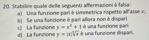 Stabilire quale delle seguenti affermazioni è falsa:
a) Una funzione pari è simmetrica rispetto all’asse x;
b) Se una funzione è pari allora non è dispari
c) La funzione y=x^2+1 è una funzione pari
d) La funzione y=|x|sqrt[3](x) è una funzione dispari.