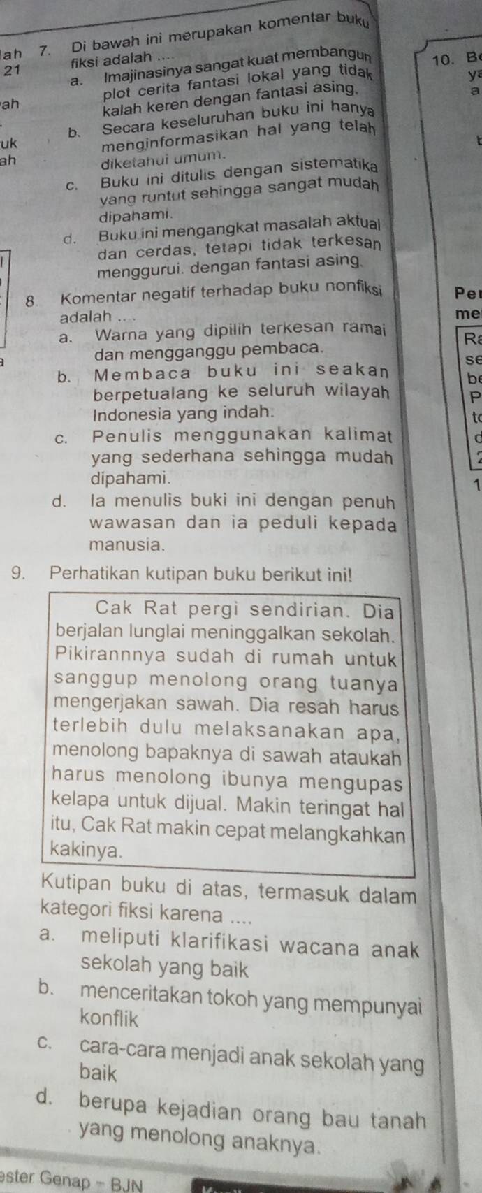 ah 7. Di bawah ini merupakan komentar buk
21 fiksi adalah
a. Imajinasinya sangat kuat membangun 10. B
ah plot cerita fantasi lokal yang tida 
y
kalah keren dengan fantasi asing.
a
b. Secara keseluruhan buku ini hanya
uk
menginformasikan hal yang telah 
t
ah
diketahui umum.
c. Buku ini ditulis dengan sistematika
vang runtut sehingga sangat mudah 
dipahami.
d. Buku ini mengangkat masalah aktual
dan cerdas, tetapi tidak terkesan
menggurui. dengan fantasi asing.
8. Komentar negatif terhadap buku nonfiksi Pe
adalah    
me
a. Warna yang dipilih terkesan ramai
 
dan mengganggu pembaca.
se
b. Membaca buku ini seakan
be
berpetualang ke seluruh wilayah
P
Indonesia yang indah.
to
c. Penulis menggunakan kalimat
a
yang sederhana sehingga mudah 
dipahami.
1
d. Ia menulis buki ini dengan penuh
wawasan dan ia peduli kepada 
manusia.
9. Perhatikan kutipan buku berikut ini!
Cak Rat pergi sendirian. Dia
berjalan lunglai meninggalkan sekolah.
Pikirannnya sudah di rumah untuk
sanggup menolong orang tuanya 
mengerjakan sawah. Dia resah harus
terlebih dulu melaksanakan apa,
menolong bapaknya di sawah ataukah
harus menolong ibunya mengupas 
kelapa untuk dijual. Makin teringat hal
itu, Cak Rat makin cepat melangkahkan
kakinya.
Kutipan buku di atas, termasuk dalam
kategori fiksi karena ....
a. meliputi klarifikasi wacana anak
sekolah yang baik
b. menceritakan tokoh yang mempunyai
konflik
c. cara-cara menjadi anak sekolah yang
baik
d. berupa kejadian orang bau tanah
yang menolong anaknya.
ster Genap - BJN