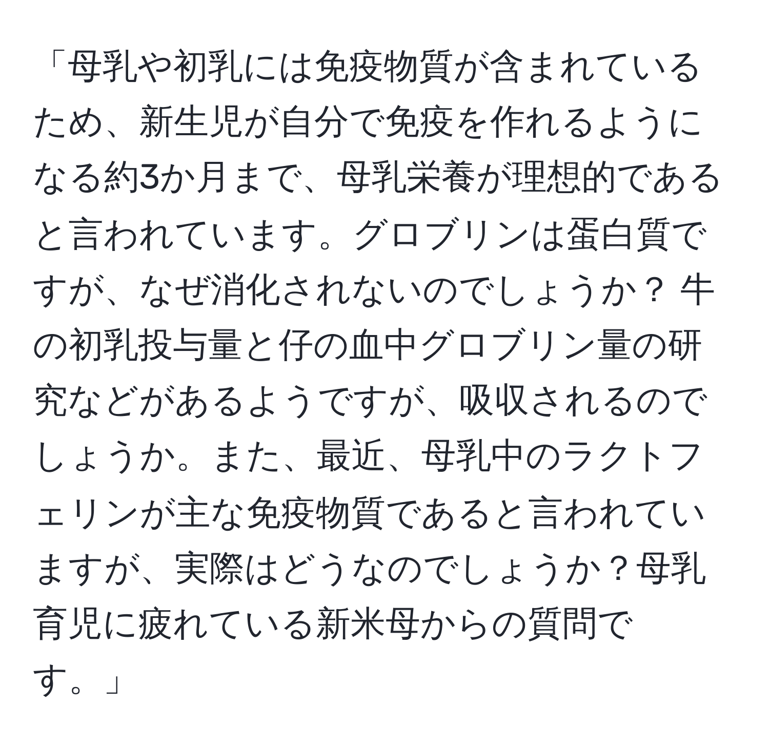 「母乳や初乳には免疫物質が含まれているため、新生児が自分で免疫を作れるようになる約3か月まで、母乳栄養が理想的であると言われています。グロブリンは蛋白質ですが、なぜ消化されないのでしょうか？ 牛の初乳投与量と仔の血中グロブリン量の研究などがあるようですが、吸収されるのでしょうか。また、最近、母乳中のラクトフェリンが主な免疫物質であると言われていますが、実際はどうなのでしょうか？母乳育児に疲れている新米母からの質問です。」