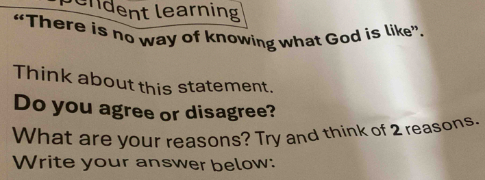 bendent learning 
“There is no way of knowing what God is like”. 
Think about this statement. 
Do you agree or disagree? 
What are your reasons? Try and think of 2 reasons. 
Write your answer below: