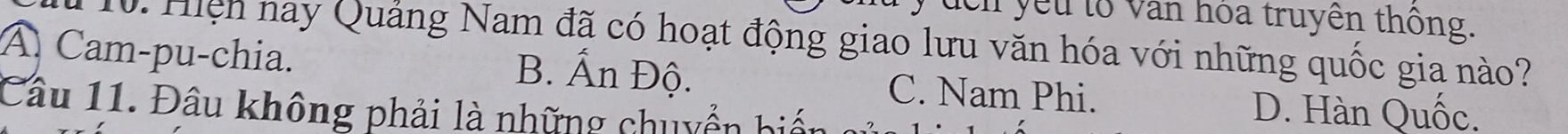 đcn yếu tố văn hóa truyền thông.
10. Hiện nay Quảng Nam đã có hoạt động giao lưu văn hóa với những quốc gia nào?
A Cam-pu-chia. B. Ấn Độ. C. Nam Phi.
Câu 11. Đâu không phải là những chuyển biển D. Hàn Quốc.