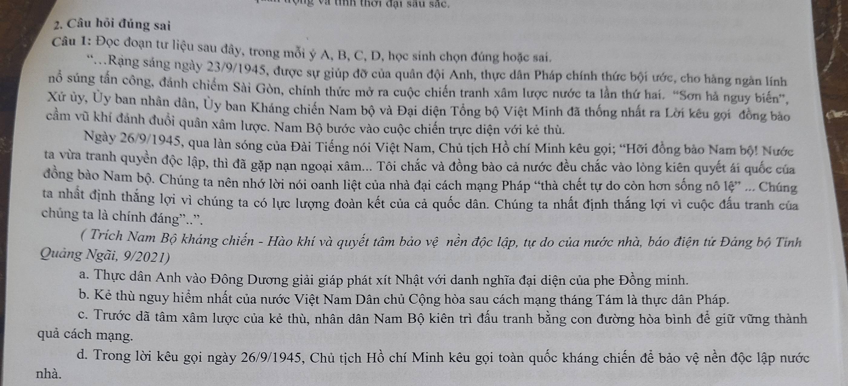 Vng và tính thời đại sau sắc.
2. Câu hỏi đúng sai
Câu 1: Đọc đoạn tư liệu sau đây, trong mỗi ý A, B, C, D, học sinh chọn đúng hoặc sai.
*.Rạng sáng ngày 23/9/1945, được sự giúp đỡ của quân đội Anh, thực dân Pháp chính thức bội ước, cho hàng ngàn lính
nổ súng tấn công, đánh chiếm Sài Gòn, chính thức mở ra cuộc chiến tranh xâm lược nước ta lần thứ hai. “Sơn hà nguy biến”,
Xứ ủy, Ủy ban nhân dân, Ủy ban Kháng chiến Nam bộ và Đại diện Tổng bộ Việt Minh đã thống nhất ra Lời kêu gọi đồng bảo
cầm vũ khí đánh đuổi quân xâm lược. Nam Bộ bước vào cuộc chiến trực diện với kẻ thù.
Ngày 26/9/1945, qua làn sóng của Đài Tiếng nói Việt Nam, Chủ tịch Hồ chí Minh kêu gọi; “Hỡi đồng bảo Nam bộ! Nước
ta vừa tranh quyền độc lập, thì đã gặp nạn ngoại xâm... Tôi chắc và đồng bào cả nước đều chắc vào lòng kiên quyết ái quốc của
đồng bào Nam bộ. Chúng ta nên nhớ lời nói oanh liệt của nhà đại cách mạng Pháp “thà chết tự do còn hơn sống nô lệ” ... Chúng
ta nhất định thắng lợi vì chúng ta có lực lượng đoàn kết của cả quốc dân. Chúng ta nhất định thắng lợi vì cuộc đấu tranh của
chúng ta là chính đáng”..”.
( Trích Nam Bộ kháng chiến - Hào khí và quyết tâm bảo vệ nền độc lập, tự do của nước nhà, báo điện tử Đảng bộ Tỉnh
Quảng Ngãi, 9/2021)
a. Thực dân Anh vào Đông Dương giải giáp phát xít Nhật với danh nghĩa đại diện của phe Đồng minh.
b. Kẻ thù nguy hiểm nhất của nước Việt Nam Dân chủ Cộng hòa sau cách mạng tháng Tám là thực dân Pháp.
c. Trước dã tâm xâm lược của kẻ thù, nhân dân Nam Bộ kiên trì đấu tranh bằng con đường hòa bình để giữ vững thành
quả cách mạng.
d. Trong lời kêu gọi ngày 26/9/1945, Chủ tịch Hồ chí Minh kêu gọi toàn quốc kháng chiến để bảo vệ nền độc lập nước
nhà.