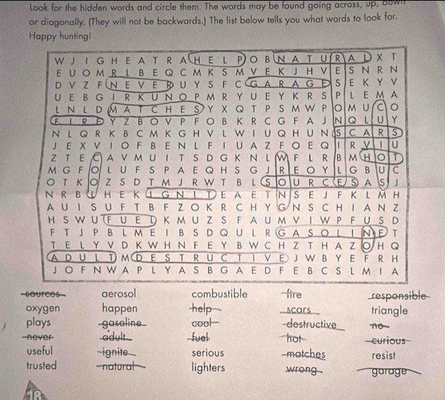 Look for the hidden words and circle them. The words may be found going across, up, down
or diagonally. (They will not be backwards.) The list below tells you what words to look for.
Happy huntingl
W J I G H E A T R A H E L PO B N A T U R A D T
E U O M R L B E  Q C M K S M V E K J H V E S N R N
D V Z F N E V E R U Y S F C G A R A G Ε S E K Y V
U E B G I R K U N O P M  RY U E Y  K R  S P L E M A
L N L D M A T CH E S Y X Q T P SM W P o M U C 。
F L R Đ Y Z B O V P F O B K R C G F A JN Q U Y
N  L  Q R K B C M K G H V L W I U Q H U N  S C A R S
J E X V IO F B E N L F I U A Z F O E Q R V 1 U
z t e  © a v m u i t s d g k n l M f l r  b m h T
m g F O L U F S P A E Q H S g JR  E O Y L  G B U C
O T Κ O Z S D T M J R W T B L (S O U R CE S A s J
N  R B HE K ① G Ν ΙΤ E A ET NSE JF K L M H
A U I S U F T B F Z O K R C H Y G N S C H I A N Z
H S WU (F U Ε D Κ мU Z S F A Uм ν Ι W PF U S D
F T JP B L M E I B S D Q U L R G A SO L I N E T
T E L Y V D K W H N F E Y B W C H Z T H A Z○ H Q
AD U L T M D E S T R U C T I V E JW B Y E F R H
J O F N W A P L Y A S B G A E D F E B C S L M I A
=sources= aerosol combustible -fire responsible
oxygen happen help  scars triangle
plays -gasoline cool-- destructive no 
never adult -fuel hot  curious
useful ignite serious -matches resist
trusted -natural lighters wrong garage