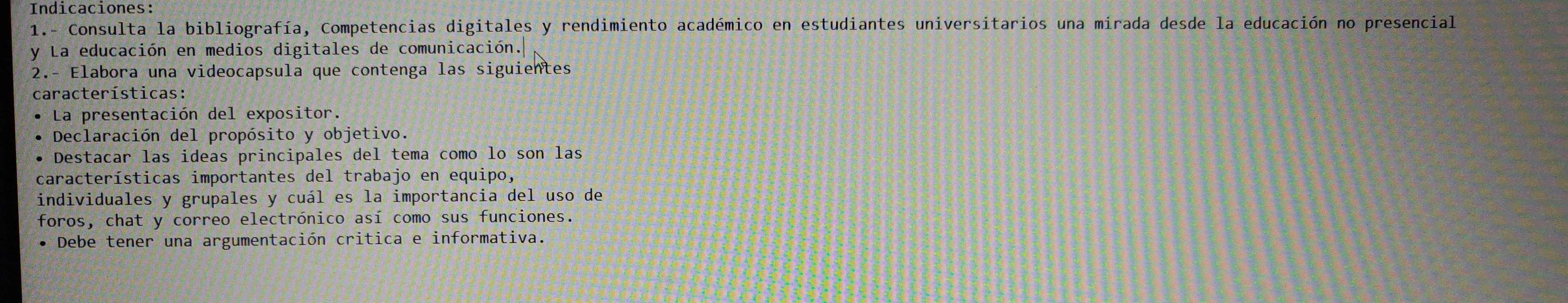 Indicaciones: 
1.- Consulta la bibliografía, Competencias digitales y rendimiento académico en estudiantes universitarios una mirada desde la educación no presencial 
y La educación en medios digitales de comunicación. 
2.- Elabora una videocapsula que contenga las siguientes 
características: 
La presentación del expositor. 
Declaración del propósito y objetivo. 
Destacar las ideas principales del tema como lo son las 
características importantes del trabajo en equipo, 
individuales y grupales y cuál es la importancia del uso de 
foros, chat y correo electrónico así como sus funciones. 
Debe tener una argumentación critica e informativa.