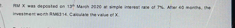 RM X was deposited on 13^(th) March 2020 at simple interest rate of 7%. After 40 months, the 
investment worth RM6314. Calculate the value of X.