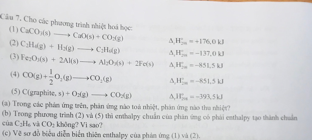 Cho các phương trình nhiệt hoá học: 
(1) CaCO_3(s)to CaO(s)+CO_2(g)
(2) C_2H_4(g)+H_2(g)to C_2H_6(g)
△ _rH_(298)°=+176,0kJ
△ _rH_(298)°=-137,0kJ
(3) Fe_2O_3(s)+2Al(s)to Al_2O_3(s)+2Fe(s) △ _rH_(298)°=-851,5kJ
(4) CO(g)+ 1/2 O_2(g)to CO_2(g)
△ _rH_(298)°=-851,5kJ
(5) C(graphite, s)+O_2(g)to CO_2(g)
△ _rH_(298)^o=-393,5kJ
(a) Trong các phản ứng trên, phản ứng nào toả nhiệt, phản ứng nào thu nhiệt? 
(b) Trong phương trình (2) và (5) thì enthalpy chuẩn của phản ứng có phải enthalpy tạo thành chuẩn 
của C_2H_6 và CO_2 không? Vì sao? 
(c) Vẽ sơ đồ biểu diễn biến thiên enthalpy của phản ứng (1) và (2).