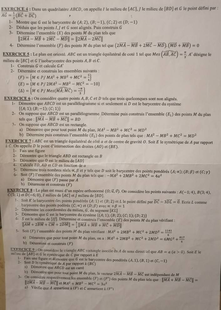 Dans un quadrilatère ABCD, on appelle / le milieu de [AC], / le milieu de [BD] et G le point défini par :
vector AG= 1/2 (vector BC+vector DC)
1- Montre que G est le barycentre de (A;2),(B;-1),(C;2) et (D;-1)
2- Déduis que les points I, J et G sont alignés. Puis construis G
3- Détermine l'ensemble (E) des points M du plan tels que
||2vector MA-vector MB+2vector MC-vector MD||=||2vector MA-2vector MC||
4- Détermine l'ensemble (F) des points M du plan tel que (2vector MA-vector MB+2vector MC-vector MD).(vector MD+vector MB)=0
EXERCICE 5 : Le plan est orienté. ABC est un triangle équilatéral de coté 1 tel que Mes (vector AB,vector AC)= π /3 ,A' désigne le
milieu de [BC] et G l’isobarycentre des points A, B et C.
1- Construis G et calcule GA'
2- Détermine et construis les ensembles suivants :
(F)= M∈ P/MA^2+MB^2+MC^2= 5/4 
(E)= M∈ P/2MA^2-MB^2-MC^2=-10]
(△ )= M∈ P/Mes(vector MA;vector MC)= (-π )/3 
EXERCICE 6 : On considère quatre points A, B, C et D tels que trois quelconques sont non alignés.
1- Démontre que ABCD est un parallélogramme si et seulement si D est le barycentre du système
 (A;1);(B;-1);(C;1)
2- On suppose que ABCD est un parallélogramme. Détermine puis construis l'ensemble (E_1) des points M du plan
tels que : ||vector MA-vector MB+vector MC||=BD
3- On suppose que ABCD est un rectangle.
a) Démontre que pour tout point M du plan, MA^2-MB^2+MC^2=MD^2
b) Détermine puis construis l’ensemble (E_2) des points de plan tels que : MA^2-MB^2+MC^2=MD^2
EXERCICE 7 : ABC est un triangle équilatéral de côté a et de centre de gravité O. Soit E le symétrique de A par rapport
à C. On appelle D le point d’intersection des droites (AO) et (BE).
1- Fais une figure
2- Démontre que le triangle ABD est rectangle en B
3- Démontre que 0 est le milieu de [AD]
4 Calcule BD, AD et CD en fonction de a
5- Détermine trois nombres réels α, β et γ tels que D soit le barycentre des points pondérés (A;alpha );(B;beta ) et (C;gamma )
6- Soit (F) l’ensemble des points M du plan tels que : -MA^2+2MB^2+2MC^2=4a^2
a) Démontre que (F) passe par A
b) Détermine et construis (F)
EXERCICE 8 : Le plan est muni d'un repère orthonormé (O;vector u,vector v). On considère les points suivants : A(-1;4),B(3;4),
C(5;1) et D(-6;0) , / milicu de [AC] et / milieu de [BD]
1 -  Soit K le barycentre des points pondérés (A;1) et (B;2) et L le point défini par vector DC-3vector DL=vector 0. Ecris L comme
barycentre des points podérés (C;alpha ) et (D;beta ) avec alpha +beta =1
2- Détermine les coordonnées du milieu, G, du segment [KL]
3- Démontre que G est le barycentre du système  (A;1);(B;2);(C;1);(D;2)
4- S est le milieu de [/J]. Détermine et construis l'ensemble (E) des points M du plan vérifiant :
||vector AM+2vector BM+vector CM+2vector DM||= 3/2 ||vector MA+vector MB+vector MC+vector MD||
5- Soit (F) l'ensemble des points M du plan vérifiant : MA^2+2MB^2+MC^2+2MD^2= 1141/6 
a) Démontre que pour tout point M du plan, on a : MA^2+2MB^2+MC^2+2MD^2=6MG^2+ 817/6 
b) Détermine et construis (F)
EXERCICE 9 : On considère le triangle ABC rectangle isocèle en A de sens direct tel que AB=a(a>0). Soit E le
milieu de [AB] et G le symétrique de C par rapport à E
1- Fais une figure et démontre que 6 est le barycentre des pondérés (A,1),(B,1) et (c,-1)
2- Soit D le symétrique de A par rapport à (BC)
a) Démontre que ABCD est un carré
b) Démontre que pour tout point M du plan, le vecteur 2vector MA-vector MB-vector MC est indépendant de M
3- On considère respectivement les ensemble (F) et (F') des points M du plan tels que : ||vector MA+vector MB-vector MC||=
||2vector MA-vector MB-vector MC|| et MA^2+MB^2-MC^2=3a^2
a) Vérifie que A appartient à (F) et C appartient (F')