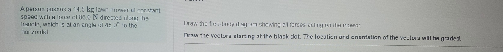 A person pushes a 14.5 kg lawn mower at constant 
speed with a force of 86.0 N directed along the 
handle, which is at an angle of 45.0° to the Draw the free-body diagram showing all forces acting on the mower. 
horizontal. Draw the vectors starting at the black dot. The location and orientation of the vectors will be graded.