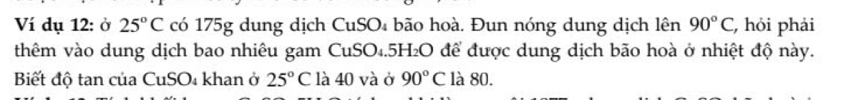 Ví dụ 12: ở 25°C có 175g dung dịch CuSO₄ bão hoà. Đun nóng dung dịch lên 90°C , hỏi phải 
thêm vào dung dịch bao nhiêu gam CuSO₄. 5H₂O để được dung dịch bão hoà ở nhiệt độ này. 
Biết độ tan của CuSO₄ khan ở 25°C là 40 và ở 90°C là 80.