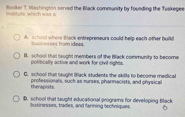 Booker T. Washington served the Black community by founding the Tuskegee
Institute, which was a:
A. school where Black entrepreneurs could help each other build
businesses from ideas.
B. school that taught members of the Black community to become
politically active and work for civil rights.
C. school that taught Black students the skills to become medical
professionals, such as nurses, pharmacists, and physical
therapists.
D. school that taught educational programs for developing Black
businesses, trades, and farming techniques.