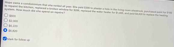 Hope owns a condominium that she rented all year. She paid $300 to plaster a hole in the living room sheetrock, purchased paint for $100
system. How much did she spend on repairs? to repaint the kitchen, replaced a broken window for $200, replaced the water heater for $1,400, and paid $4,820 to replace the heating
$600
$2,000
$6,220
$6,820
Mark for follow up