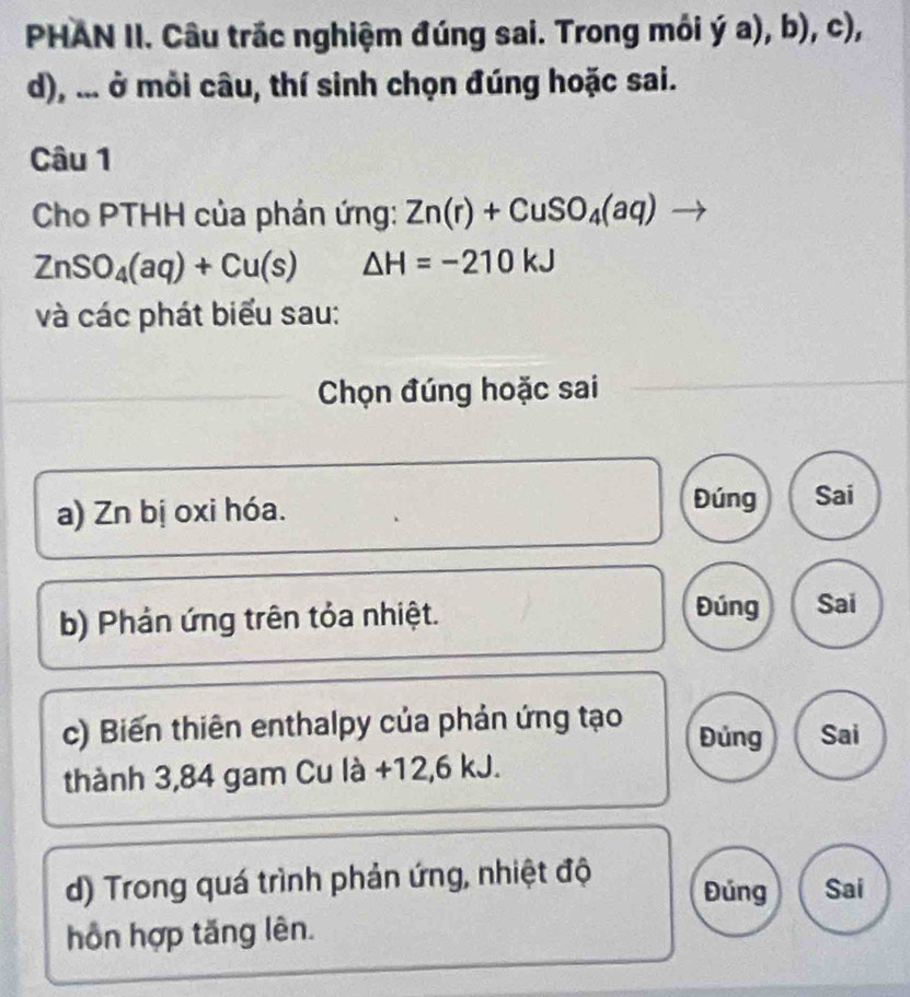 PHAN II. Câu trắc nghiệm đúng sai. Trong môi dot ya),b),c), 
d), ... ở mỗi câu, thí sinh chọn đúng hoặc sai. 
Câu 1 
Cho PTHH của phản ứng: Zn(r)+CuSO_4(aq) to
ZnSO_4(aq)+Cu(s) △ H=-210kJ
và các phát biểu sau: 
Chọn đúng hoặc sai 
a) Zn bị oxi hóa. 
Đúng Sai 
b) Phản ứng trên tỏa nhiệt. 
Đúng Sai 
c) Biến thiên enthalpy của phản ứng tạo Đủng Sai 
thành 3,84 gam Cu là +12, 6 kJ. 
d) Trong quá trình phản ứng, nhiệt độ Đúng Sai 
hồn hợp tăng lên.