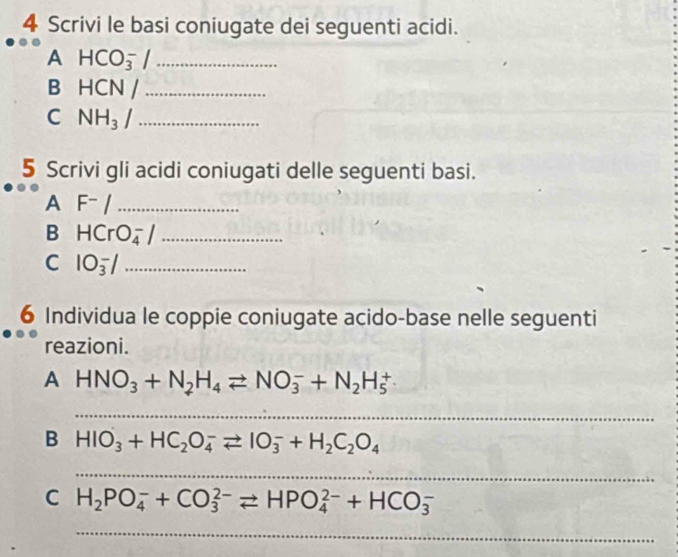 Scrivi le basi coniugate dei seguenti acidi. 
A HCO_3^(-/ _ 
B HCN /_ )
C NH_3 _ 
5 Scrivi gli acidi coniugati delle seguenti basi. 
A F^-/ _ 
B HCrO_4^(- _ 
C 105/_ 
6 Individua le coppie coniugate acido-base nelle seguenti 
reazioni. 
A HNO_3)+N_2H_4leftharpoons NO_3^(-+N_2)H_5^(+
_ 
B HIO_3)+HC_2O_4^(-leftharpoons IO_3^-+H_2)C_2O_4
_ 
_ 
C H_2PO_4^-+CO_3^(2-)leftharpoons HPO_4^(2-)+HCO_3^-
_