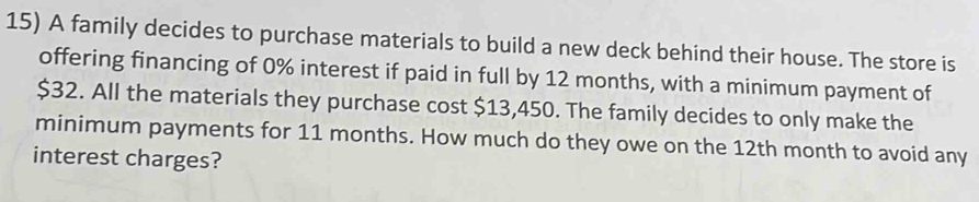 A family decides to purchase materials to build a new deck behind their house. The store is 
offering financing of 0% interest if paid in full by 12 months, with a minimum payment of
$32. All the materials they purchase cost $13,450. The family decides to only make the 
minimum payments for 11 months. How much do they owe on the 12th month to avoid any 
interest charges?