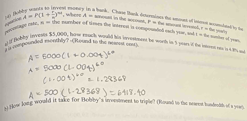 st mone bank. Chase Bank det 
hes the amount of interest accumulated by the 
equation 14) Bob A=P(1+ r/n )^nt , where A= amount in the account, P= the amount invested, r= the yearly 
percentage rate, n= the number of times the interest is compounded each year, and t= the number of years. 
a)If Bobby invests $5,000, how much would his investment be worth in 5 years if the interest rate is 4.8% and 
it is compounded monthly? (Round to the nearest cent). 
h) How long would it take for Bobby’s investment to triple? (Round to the nearest hundredth of a year).