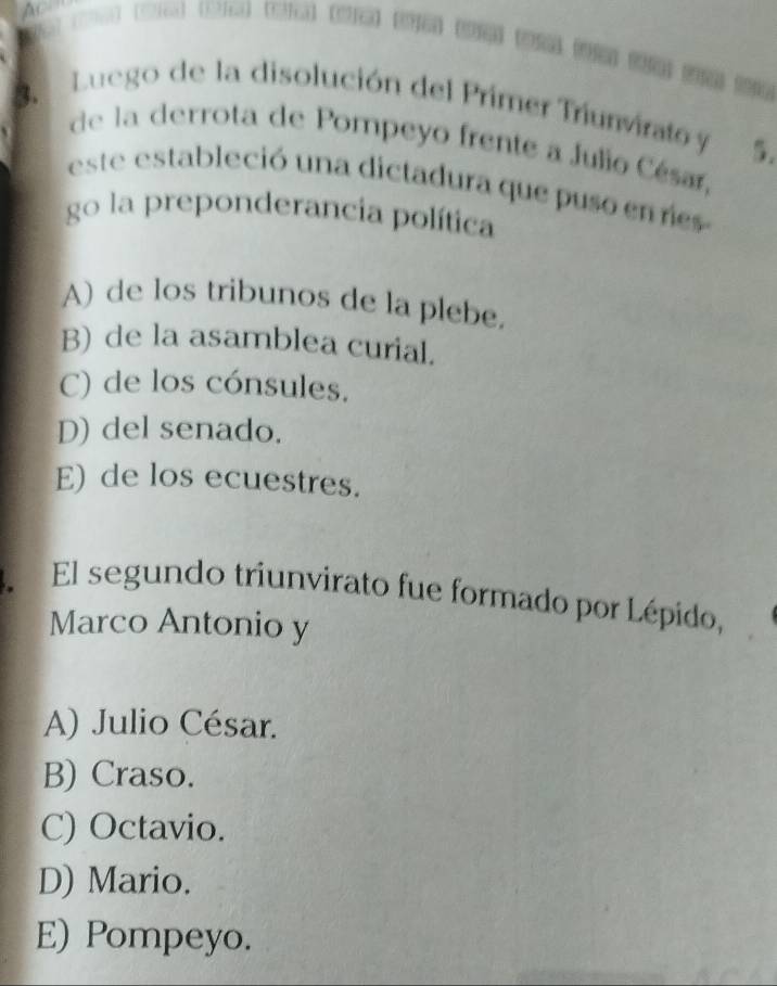 Ac e 2 ( 
Luego de la disolución del Primer Triunvirato y 5.
3. de la derrota de Pompeyo frente a Julio César,
este estableció una dictadura que puso en es
go la preponderancia política
A) de los tribunos de la plebe,
B) de la asamblea curial.
C) de los cónsules.
D) del senado.
E) de los ecuestres.
El segundo triunvirato fue formado por Lépido,
Marco Antonio y
A) Julio César.
B) Craso.
C) Octavio.
D) Mario.
E) Pompeyo.