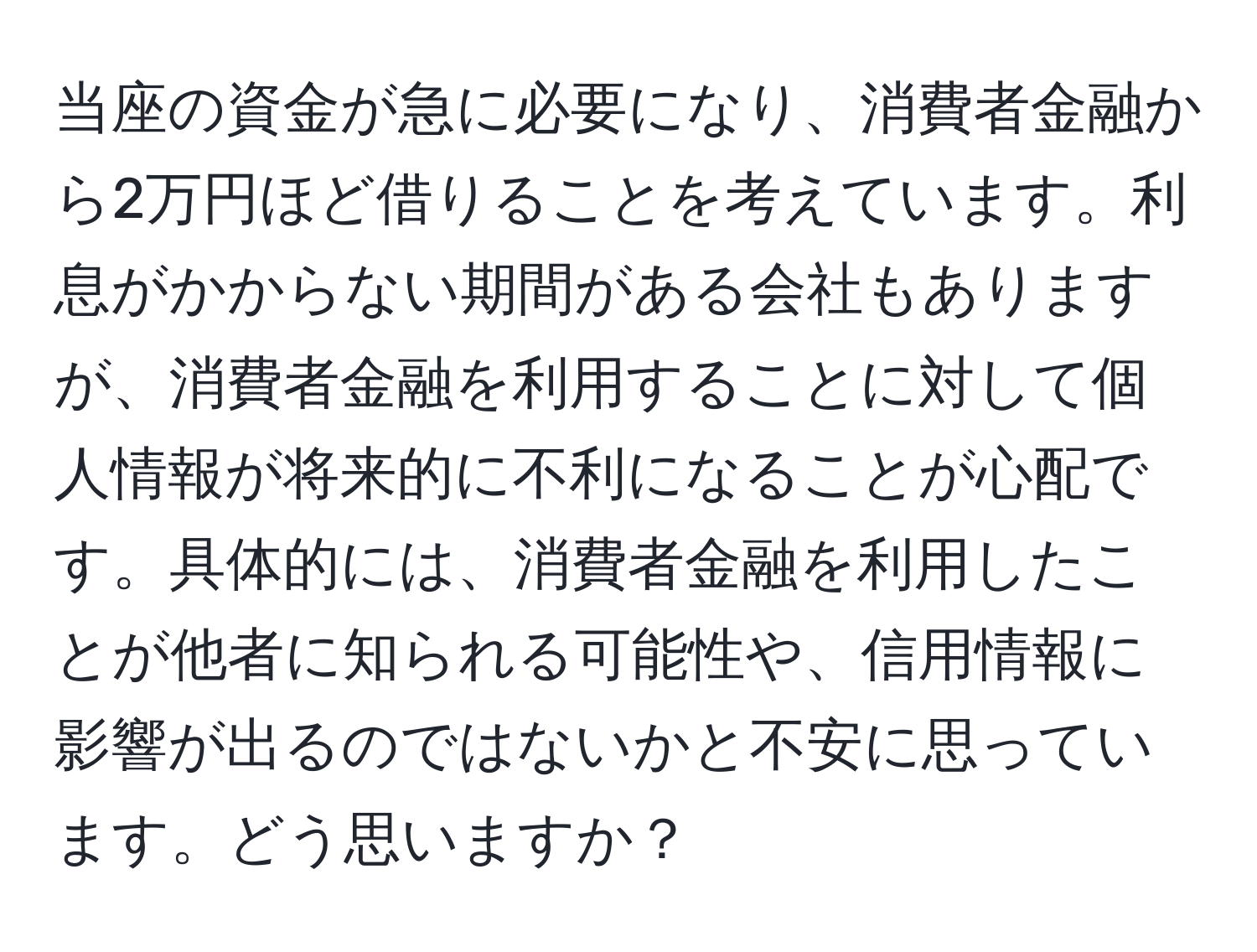 当座の資金が急に必要になり、消費者金融から2万円ほど借りることを考えています。利息がかからない期間がある会社もありますが、消費者金融を利用することに対して個人情報が将来的に不利になることが心配です。具体的には、消費者金融を利用したことが他者に知られる可能性や、信用情報に影響が出るのではないかと不安に思っています。どう思いますか？