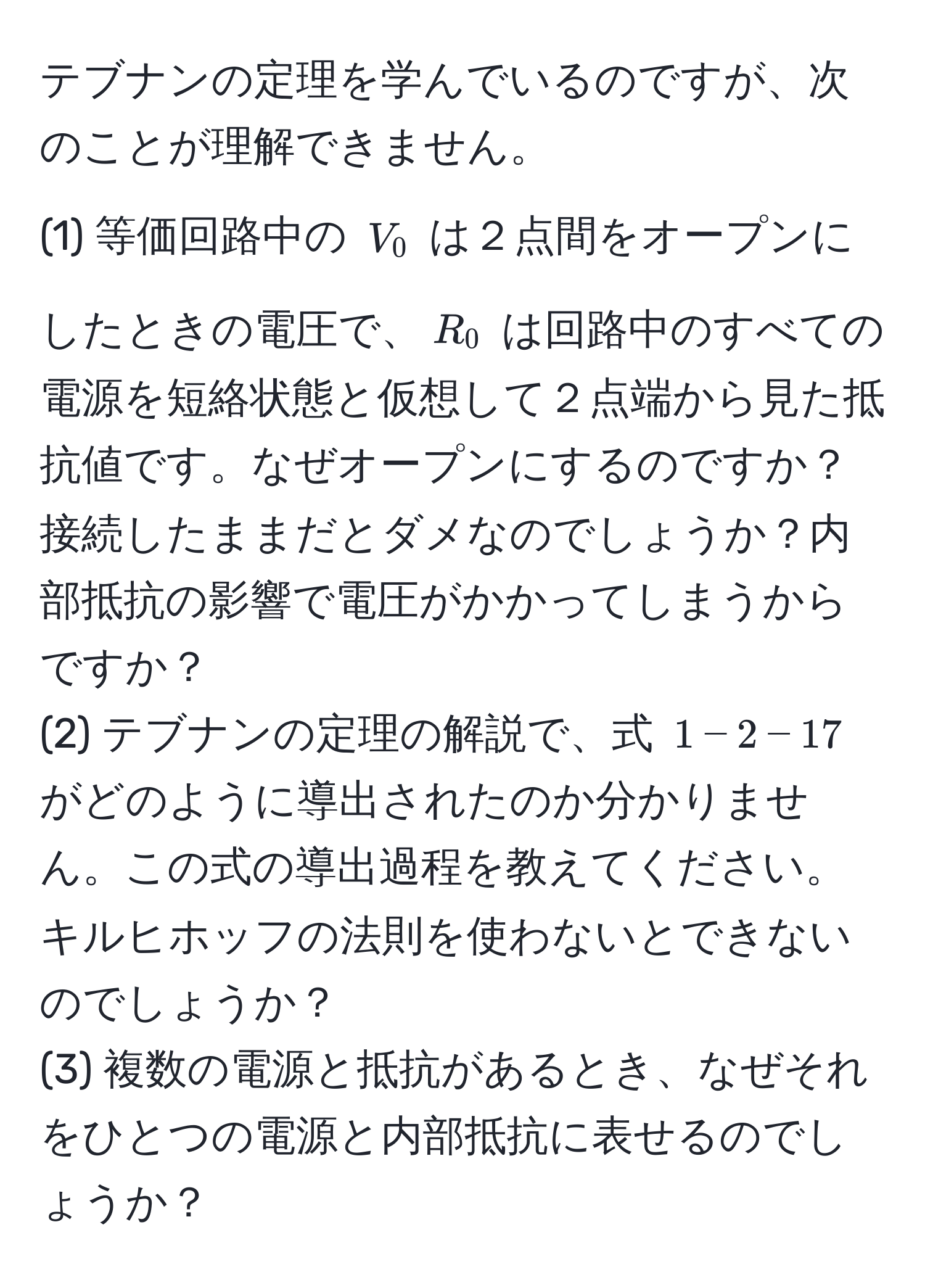 テブナンの定理を学んでいるのですが、次のことが理解できません。  
(1) 等価回路中の $V_0$ は２点間をオープンにしたときの電圧で、$R_0$ は回路中のすべての電源を短絡状態と仮想して２点端から見た抵抗値です。なぜオープンにするのですか？ 接続したままだとダメなのでしょうか？内部抵抗の影響で電圧がかかってしまうからですか？  
(2) テブナンの定理の解説で、式 $1-2-17$ がどのように導出されたのか分かりません。この式の導出過程を教えてください。キルヒホッフの法則を使わないとできないのでしょうか？  
(3) 複数の電源と抵抗があるとき、なぜそれをひとつの電源と内部抵抗に表せるのでしょうか？