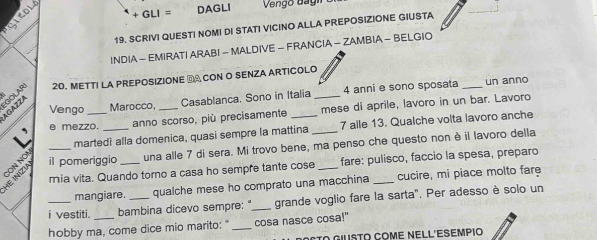 + GLI = DAGLI 
19. SCRIVI QUESTI NOMI DI STATI VICINO ALLA PREPOSIZIONE GIUSTA 
INDIA - EMIRATI ARABI - MALDIVE - FRANCIA - ZAMBIA - BELGIO 
AGAZZA GOLAR 20. METTI LA PREPOSIZIONE DA CON O SENZA ARTICOLO 
Vengo Marocco, Casablanca. Sono in Italia 4 anni e sono sposata_ 
un anno 
e mezzo. _anno scorso, più precisamente mese di aprile, lavoro in un bar. Lavoro 
martedì alla domenica, quasi sempre la mattina 7 alle 13. Qualche volta lavoro anche 
HE INIZIA il pomeriggio _una alle 7 di sera. Mi trovo bene, ma penso che questo non è il lavoro della 
CON NON 
mia vita. Quando torno a casa ho sempre tante cose fare: pulisco, faccio la spesa, preparo 
mangiare. qualche mese ho comprato una macchina cucire, mi piace molto fare 
_i vestiti. bambina dicevo sempre: "_ grande voglio fare la sarta". Per adesso è solo un 
hobby ma, come dice mio marito:“ _cosa nasce cosa!” 
Sto Giusto Come Nell'esempio