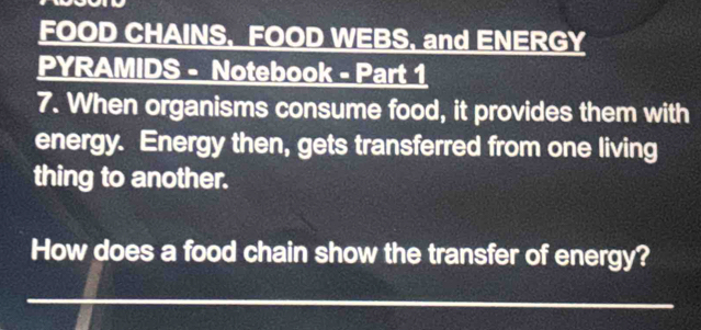 FOOD CHAINS, FOOD WEBS, and ENERGY 
PYRAMIDS - Notebook - Part 1 
7. When organisms consume food, it provides them with 
energy. Energy then, gets transferred from one living 
thing to another. 
How does a food chain show the transfer of energy?