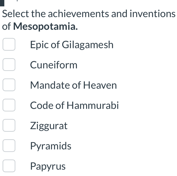 Select the achievements and inventions
of Mesopotamia.
Epic of Gilagamesh
Cuneiform
Mandate of Heaven
Code of Hammurabi
Ziggurat
Pyramids
Papyrus