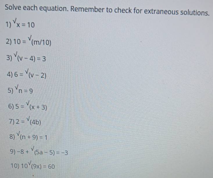 Solve each equation. Remember to check for extraneous solutions. 
1) ^surd x=10
2) 10=^surd (m/10)
3) sqrt((v-4))=3
4) 6=sqrt((v-2))
5) ^surd n=9
6) 5=sqrt((x+3))
7) 2=^sqrt()(4b)
8) ^surd (n+9)=1
9) -8+^surd (5a-5)=-3
10) 10^(surd)(9x)=60