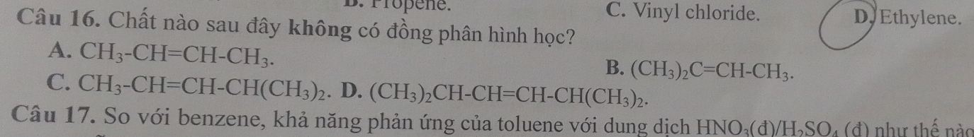 Pröpene. C. Vinyl chloride. Dy Ethylene.
Câu 16. Chất nào sau đây không có đồng phân hình học?
A. CH_3-CH=CH-CH_3.
B. (CH_3)_2C=CH-CH_3.
C. CH_3-CH=CH-CH(CH_3)_2. D. (CH_3)_2CH-CH=CH-CH(CH_3)_2. 
Câu 17. So với benzene, khả năng phản ứng của toluene với dung dịch HNO_3(d)/H_2SO_4(d) như thế nào