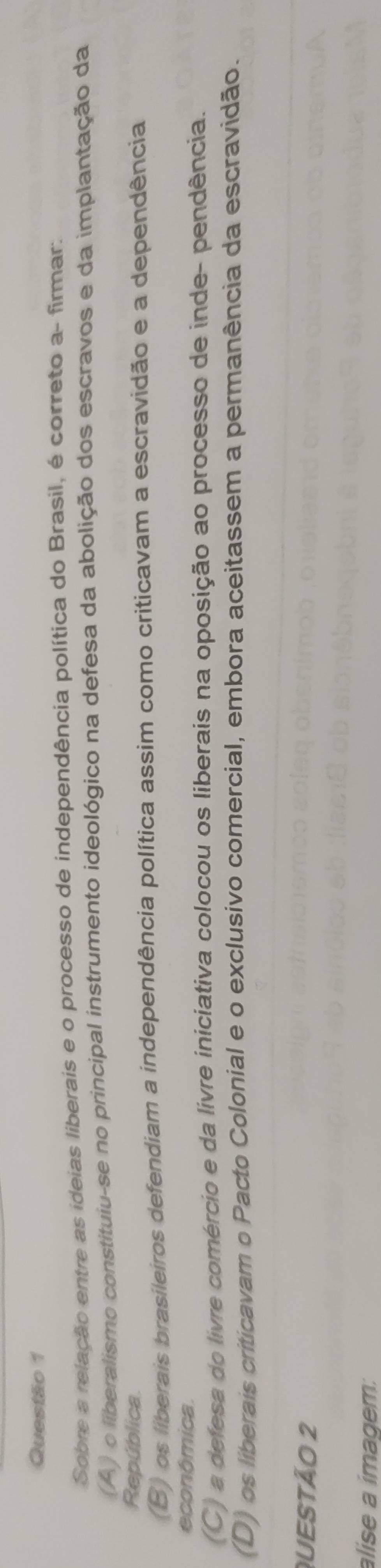 Sobre a relação entre as ideias liberais e o processo de independência política do Brasil, é correto a- firmar:
(A) o liberalismo constituiu-se no principal instrumento ideológico na defesa da abolição dos escravos e da implantação da
República
(B) os liberais brasileiros defendiam a independência política assim como criticavam a escravidão e a dependência
econômica.
(C) a defesa do livre comércio e da livre iniciativa colocou os liberais na oposição ao processo de inde- pendência.
(D) os liberais criticavam o Pacto Colonial e o exclusivo comercial, embora aceitassem a permanência da escravidão.
QUEStÃo 2
alise a imagem: